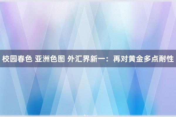 校园春色 亚洲色图 外汇界新一：再对黄金多点耐性