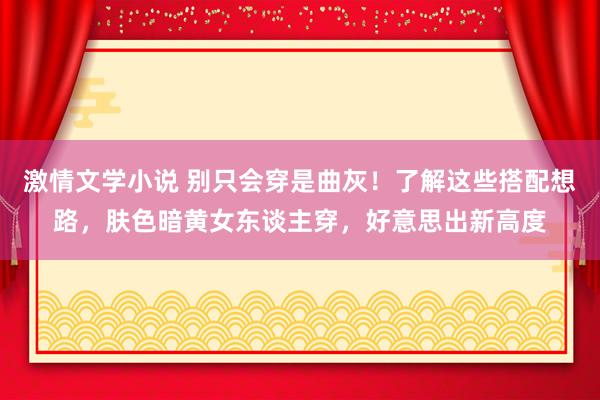 激情文学小说 别只会穿是曲灰！了解这些搭配想路，肤色暗黄女东谈主穿，好意思出新高度