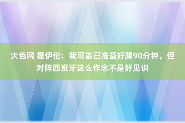 大色网 霍伊伦：我可能已准备好踢90分钟，但对阵西班牙这么作念不是好见识