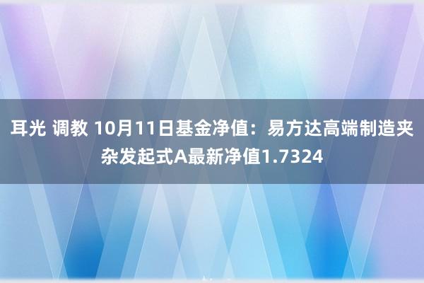 耳光 调教 10月11日基金净值：易方达高端制造夹杂发起式A最新净值1.7324