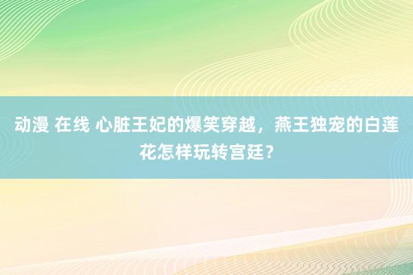 动漫 在线 心脏王妃的爆笑穿越，燕王独宠的白莲花怎样玩转宫廷？