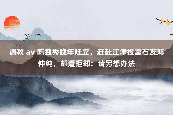 调教 av 陈独秀晚年陡立，赶赴江津投靠石友邓仲纯，却遭拒却：请另想办法