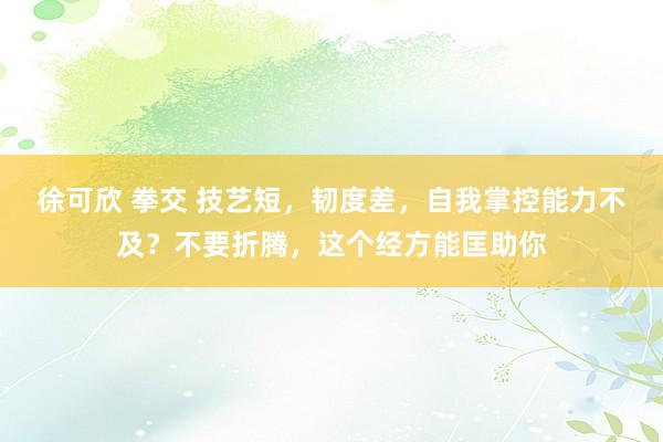 徐可欣 拳交 技艺短，韧度差，自我掌控能力不及？不要折腾，这个经方能匡助你