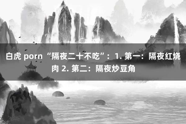 白虎 porn “隔夜二十不吃”：1. 第一：隔夜红烧肉 2. 第二：隔夜炒豆角