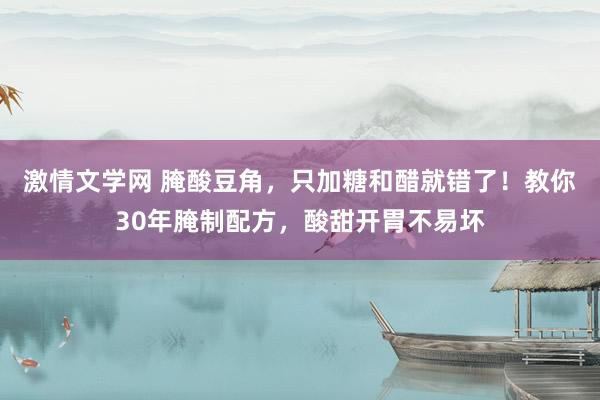 激情文学网 腌酸豆角，只加糖和醋就错了！教你30年腌制配方，酸甜开胃不易坏