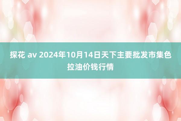 探花 av 2024年10月14日天下主要批发市集色拉油价钱行情