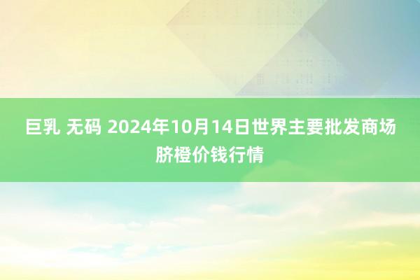 巨乳 无码 2024年10月14日世界主要批发商场脐橙价钱行情