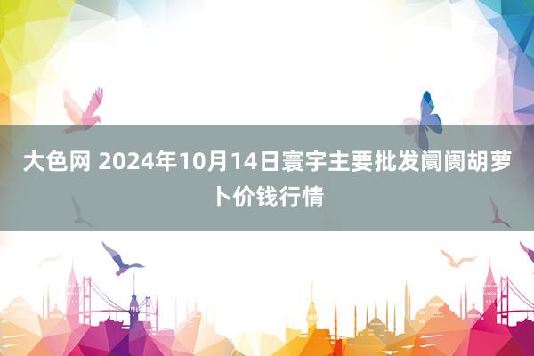 大色网 2024年10月14日寰宇主要批发阛阓胡萝卜价钱行情