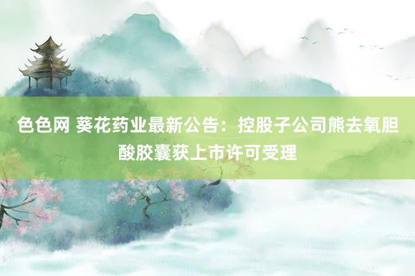 色色网 葵花药业最新公告：控股子公司熊去氧胆酸胶囊获上市许可受理