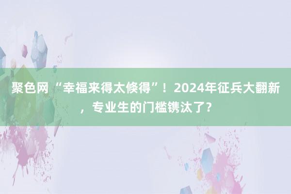 聚色网 “幸福来得太倏得”！2024年征兵大翻新，专业生的门槛镌汰了？