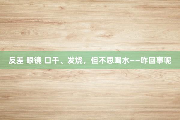 反差 眼镜 口干、发烧，但不思喝水——咋回事呢