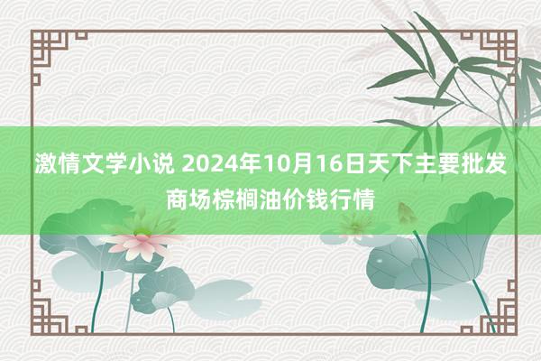 激情文学小说 2024年10月16日天下主要批发商场棕榈油价钱行情