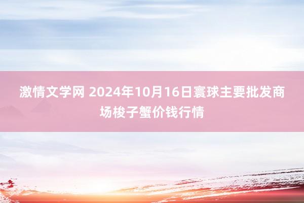 激情文学网 2024年10月16日寰球主要批发商场梭子蟹价钱行情