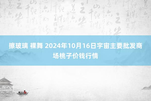 擦玻璃 裸舞 2024年10月16日宇宙主要批发商场桃子价钱行情