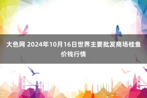 大色网 2024年10月16日世界主要批发商场桂鱼价钱行情