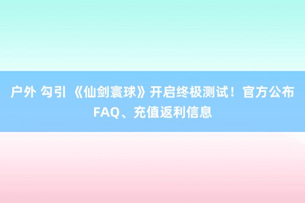 户外 勾引 《仙剑寰球》开启终极测试！官方公布FAQ、充值返利信息