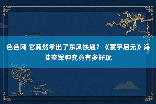 色色网 它竟然拿出了东风快递？《寰宇启元》海陆空军种究竟有多好玩