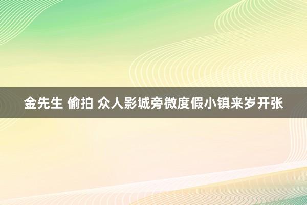 金先生 偷拍 众人影城旁微度假小镇来岁开张