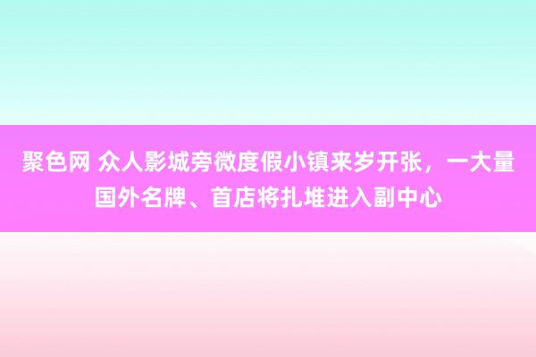 聚色网 众人影城旁微度假小镇来岁开张，一大量国外名牌、首店将扎堆进入副中心