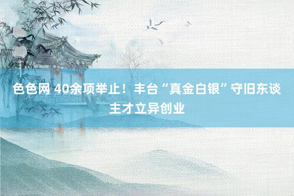 色色网 40余项举止！丰台“真金白银”守旧东谈主才立异创业