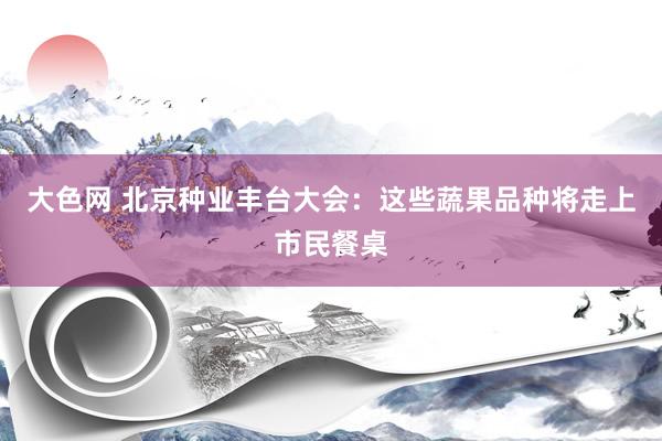 大色网 北京种业丰台大会：这些蔬果品种将走上市民餐桌