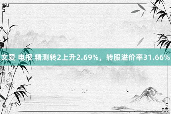 文爱 电报 精测转2上升2.69%，转股溢价率31.66%