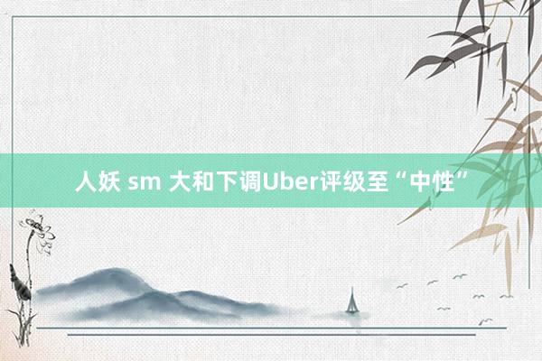 人妖 sm 大和下调Uber评级至“中性”