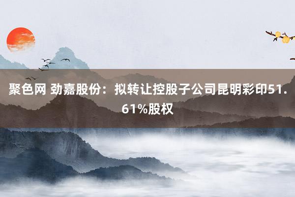 聚色网 劲嘉股份：拟转让控股子公司昆明彩印51.61%股权