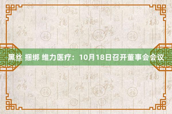 黑丝 捆绑 维力医疗：10月18日召开董事会会议