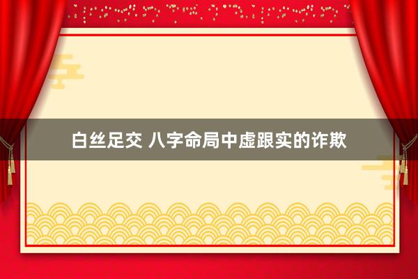 白丝足交 八字命局中虚跟实的诈欺