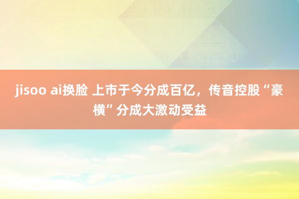 jisoo ai换脸 上市于今分成百亿，传音控股“豪横”分成大激动受益