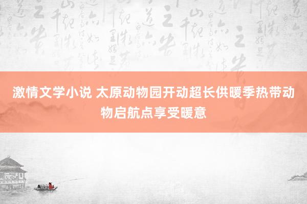 激情文学小说 太原动物园开动超长供暖季热带动物启航点享受暖意