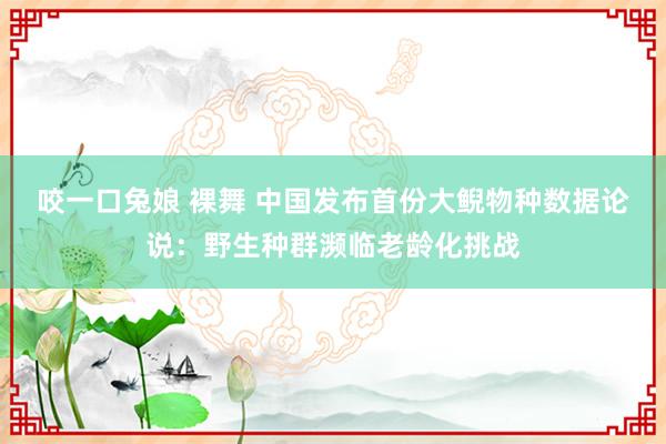 咬一口兔娘 裸舞 中国发布首份大鲵物种数据论说：野生种群濒临老龄化挑战