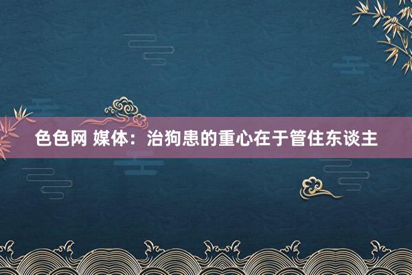 色色网 媒体：治狗患的重心在于管住东谈主