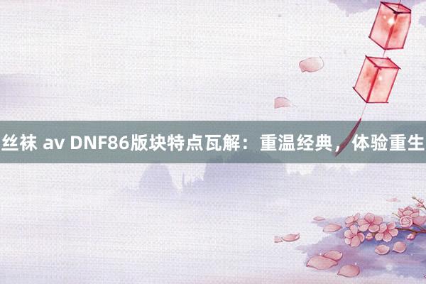 丝袜 av DNF86版块特点瓦解：重温经典，体验重生