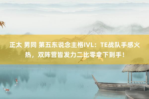 正太 男同 第五东说念主格IVL：TE战队手感火热，双阵营皆发力二比零拿下到手！