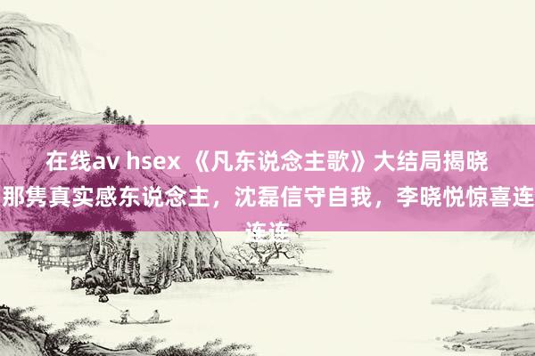 在线av hsex 《凡东说念主歌》大结局揭晓：那隽真实感东说念主，沈磊信守自我，李晓悦惊喜连连