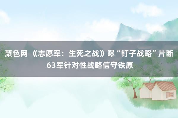 聚色网 《志愿军：生死之战》曝“钉子战略”片断 63军针对性战略信守铁原