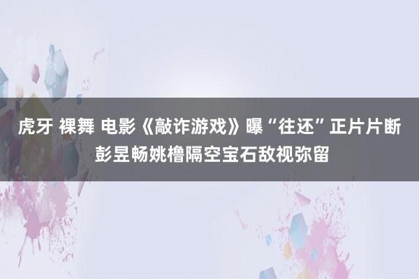 虎牙 裸舞 电影《敲诈游戏》曝“往还”正片片断 彭昱畅姚橹隔空宝石敌视弥留