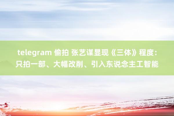 telegram 偷拍 张艺谋显现《三体》程度：只拍一部、大幅改削、引入东说念主工智能