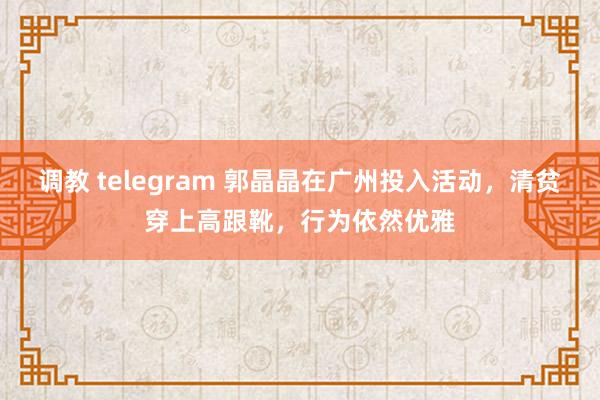 调教 telegram 郭晶晶在广州投入活动，清贫穿上高跟靴，行为依然优雅