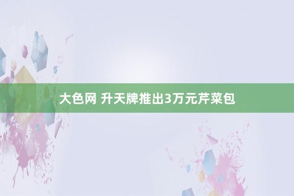 大色网 升天牌推出3万元芹菜包