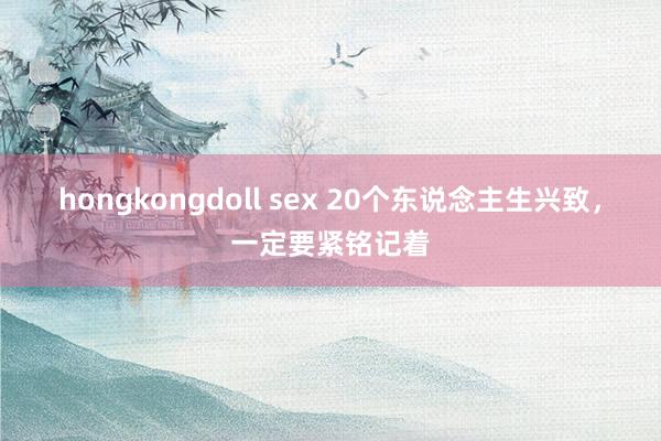 hongkongdoll sex 20个东说念主生兴致，一定要紧铭记着