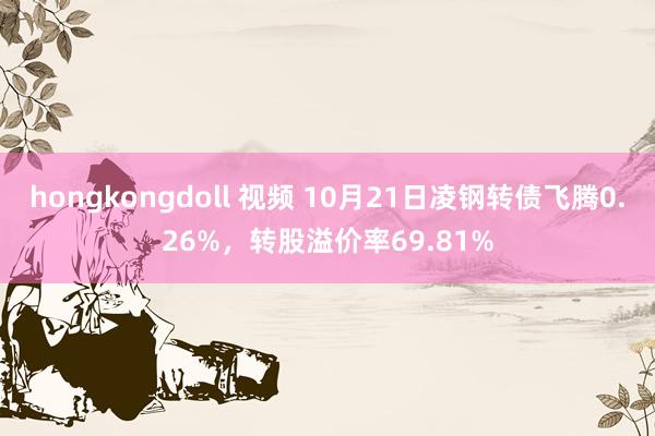 hongkongdoll 视频 10月21日凌钢转债飞腾0.26%，转股溢价率69.81%