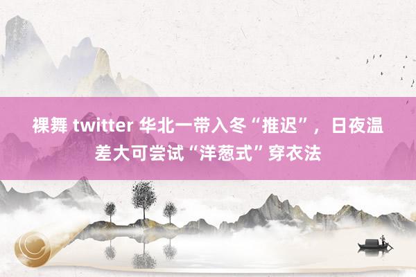 裸舞 twitter 华北一带入冬“推迟”，日夜温差大可尝试“洋葱式”穿衣法