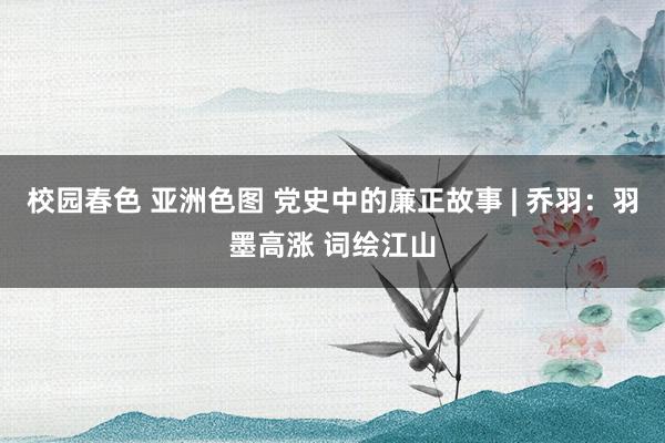 校园春色 亚洲色图 党史中的廉正故事 | 乔羽：羽墨高涨 词绘江山