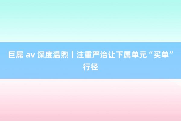 巨屌 av 深度温煦丨注重严治让下属单元“买单”行径