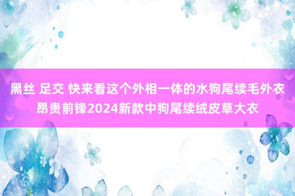 黑丝 足交 快来看这个外相一体的水狗尾续毛外衣昂贵前锋2024新款中狗尾续绒皮草大衣