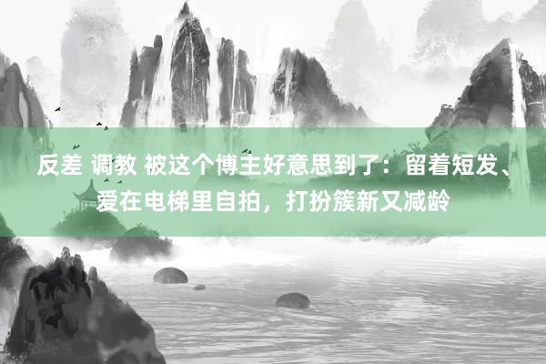 反差 调教 被这个博主好意思到了：留着短发、爱在电梯里自拍，打扮簇新又减龄