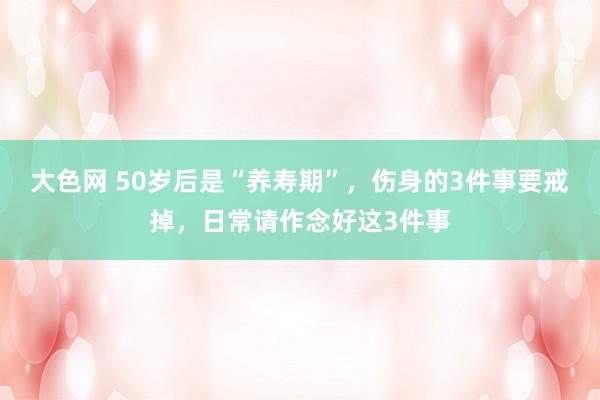 大色网 50岁后是“养寿期”，伤身的3件事要戒掉，日常请作念好这3件事